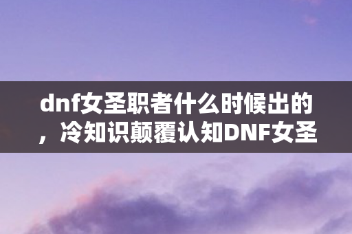 dnf女圣职者什么时候出的，冷知识颠覆认知DNF女圣职者上线时间暗藏炸弹？99%玩家目瞪口呆的真相！