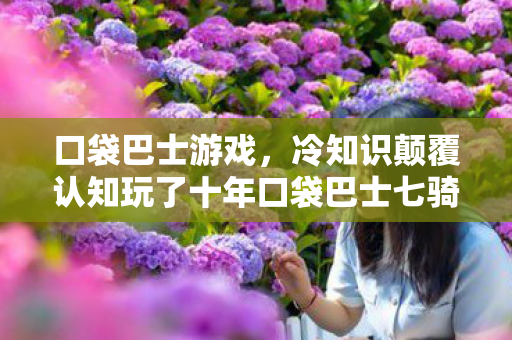 口袋巴士游戏，冷知识颠覆认知玩了十年口袋巴士七骑士才发现，这些设定让我目瞪口呆！
