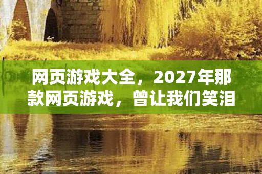 网页游戏大全,2027年那款网页游戏,曾让我们笑泪交织,如今只剩鼻子一酸的回忆 网页游戏大全,2027年那款网页游戏,曾让我们笑泪交织,如今只剩鼻子一酸的回忆