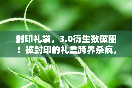 封印礼袋，3.0衍生数破圈！被封印的礼盒跨界杀疯，意想不到的联名狂潮来袭