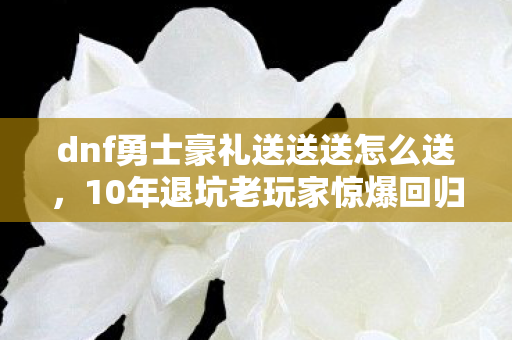 dnf勇士豪礼送送送怎么送，10年退坑老玩家惊爆回归！DNF新礼竟藏颠覆性惊喜？