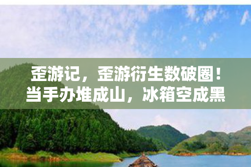 歪游记,歪游衍生数破圈!当手办堆成山,冰箱空成黑洞的意想不到人生 歪游记,歪游衍生数破圈!当手办堆成山,冰箱空成黑洞的意想不到人生