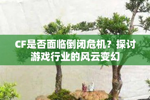 CF是否面临倒闭危机?探讨游戏行业的风云变幻 CF是否面临倒闭危机?探讨游戏行业的风云变幻