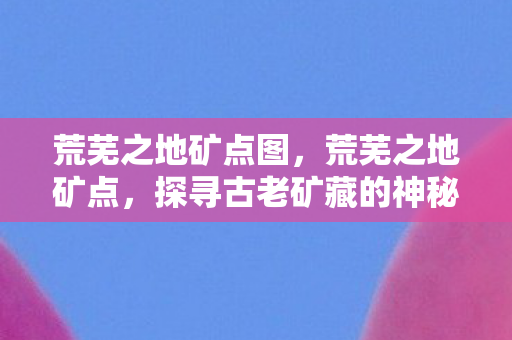 荒芜之地矿点图,荒芜之地矿点,探寻古老矿藏的神秘之旅 荒芜之地矿点图,荒芜之地矿点,探寻古老矿藏的神秘之旅