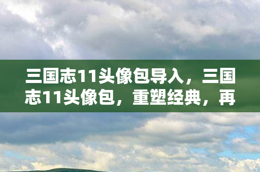 三国志11头像包导入,三国志11头像包,重塑经典,再现群雄逐鹿 三国志11头像包导入,三国志11头像包,重塑经典,再现群雄逐鹿