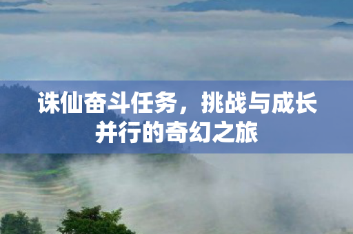 诛仙奋斗任务,挑战与成长并行的奇幻之旅 诛仙奋斗任务,挑战与成长并行的奇幻之旅