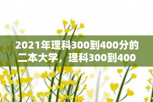 2021年理科300到400分的二本大学,理科300到400分的二本大学,选择与挑战并存 2021年理科300到400分的二本大学,理科300到400分的二本大学,选择与挑战并存