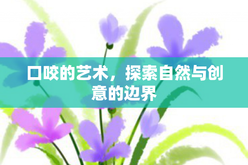 口咬的艺术,探索自然与创意的边界 口咬的艺术,探索自然与创意的边界