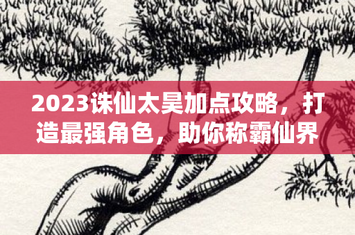 2023诛仙太昊加点攻略,打造最强角色,助你称霸仙界 2023诛仙太昊加点攻略,打造最强角色,助你称霸仙界