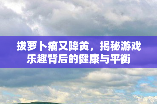 拔萝卜痛又降黄，揭秘游戏乐趣背后的健康与平衡