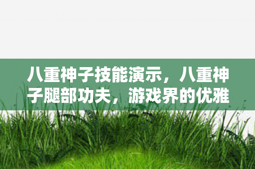 八重神子技能演示,八重神子腿部功夫,游戏界的优雅与力量 八重神子技能演示,八重神子腿部功夫,游戏界的优雅与力量