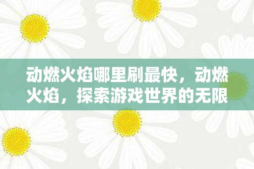 动燃火焰哪里刷最快,动燃火焰,探索游戏世界的无限可能 动燃火焰哪里刷最快,动燃火焰,探索游戏世界的无限可能