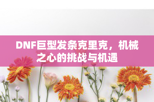 DNF巨型发条克里克,机械之心的挑战与机遇 DNF巨型发条克里克,机械之心的挑战与机遇