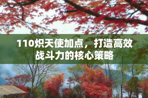 110炽天使加点,打造高效战斗力的核心策略 110炽天使加点,打造高效战斗力的核心策略