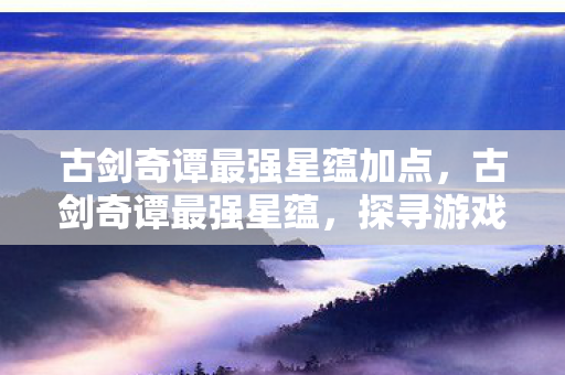 古剑奇谭最强星蕴加点,古剑奇谭最强星蕴,探寻游戏世界的奥秘 古剑奇谭最强星蕴加点,古剑奇谭最强星蕴,探寻游戏世界的奥秘