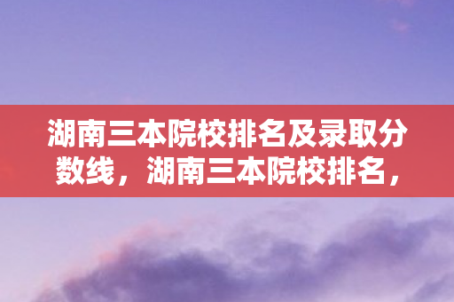 湖南三本院校排名及录取分数线，湖南三本院校排名，优质教育资源的选择指南