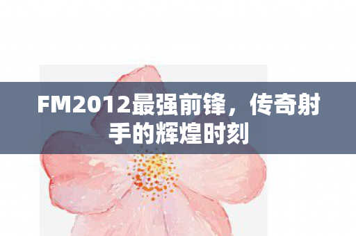 FM2012最强前锋,传奇射手的辉煌时刻 FM2012最强前锋,传奇射手的辉煌时刻