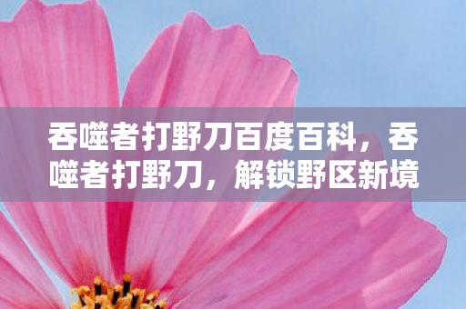 吞噬者打野刀百度百科,吞噬者打野刀,解锁野区新境界的利器 吞噬者打野刀百度百科,吞噬者打野刀,解锁野区新境界的利器