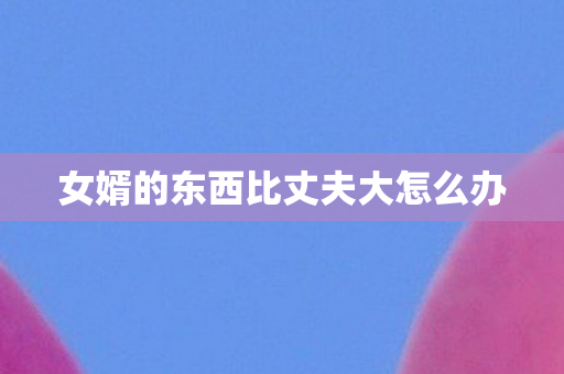 女婿的东西比丈夫大怎么办 女婿的东西比丈夫大怎么办