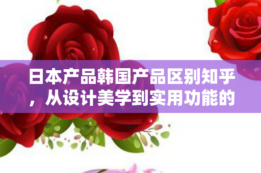日本产品韩国产品区别知乎,从设计美学到实用功能的深度剖析 日本产品韩国产品区别知乎,从设计美学到实用功能的深度剖析