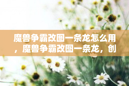 魔兽争霸改图一条龙怎么用,魔兽争霸改图一条龙,创意与技术的碰撞 魔兽争霸改图一条龙怎么用,魔兽争霸改图一条龙,创意与技术的碰撞