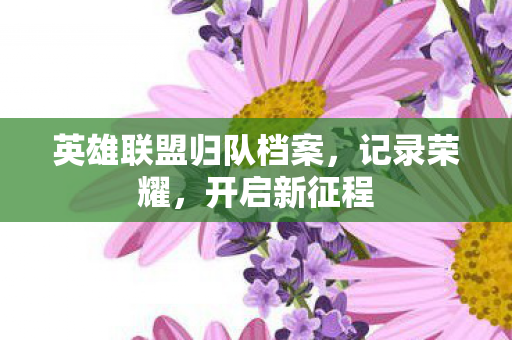 英雄联盟归队档案,记录荣耀,开启新征程 英雄联盟归队档案,记录荣耀,开启新征程
