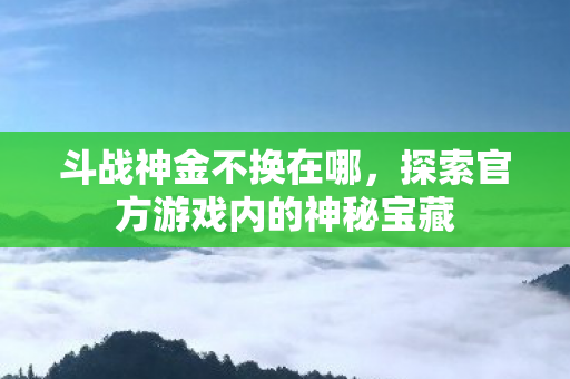 斗战神金不换在哪,探索官方游戏内的神秘宝藏 斗战神金不换在哪,探索官方游戏内的神秘宝藏