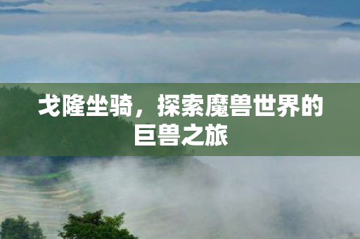 戈隆坐骑,探索魔兽世界的巨兽之旅 戈隆坐骑,探索魔兽世界的巨兽之旅