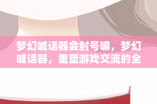 梦幻喊话器会封号嘛，梦幻喊话器，重塑游戏交流的全新体验