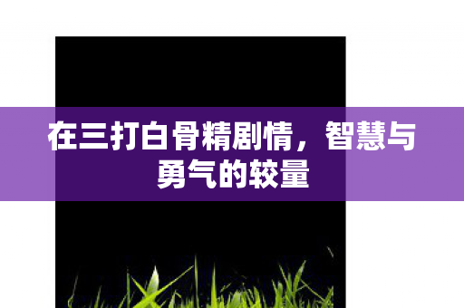 在三打白骨精剧情,智慧与勇气的较量 在三打白骨精剧情,智慧与勇气的较量