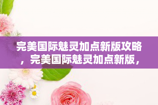 完美国际魅灵加点新版攻略,完美国际魅灵加点新版,打造高效战斗力的全面指南 完美国际魅灵加点新版攻略,完美国际魅灵加点新版,打造高效战斗力的全面指南