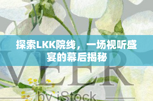 探索LKK院线,一场视听盛宴的幕后揭秘 探索LKK院线,一场视听盛宴的幕后揭秘