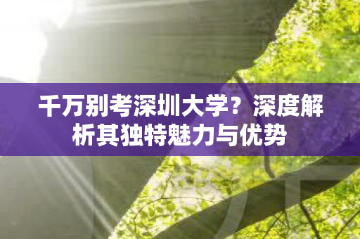 千万别考深圳大学?深度解析其独特魅力与优势 千万别考深圳大学?深度解析其独特魅力与优势