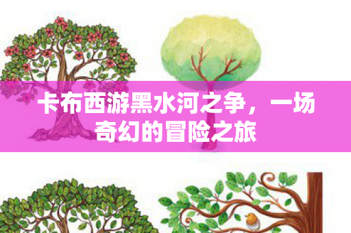 卡布西游黑水河之争,一场奇幻的冒险之旅 卡布西游黑水河之争,一场奇幻的冒险之旅