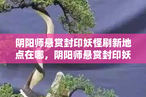 阴阳师悬赏封印妖怪刷新地点在哪,阴阳师悬赏封印妖怪刷新地点详解 阴阳师悬赏封印妖怪刷新地点在哪,阴阳师悬赏封印妖怪刷新地点详解