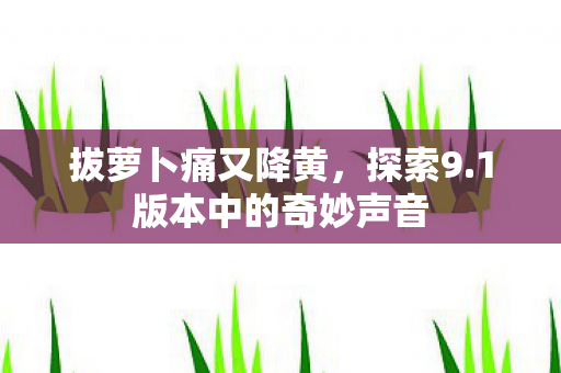 拔萝卜痛又降黄,探索9.1版本中的奇妙声音 拔萝卜痛又降黄,探索9.1版本中的奇妙声音