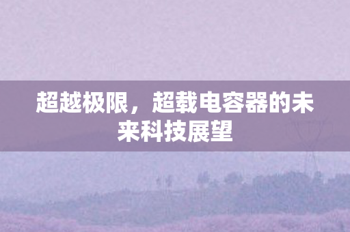 超越极限,超载电容器的未来科技展望 超越极限,超载电容器的未来科技展望