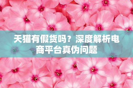 天猫有假货吗?深度解析电商平台真伪问题 天猫有假货吗?深度解析电商平台真伪问题