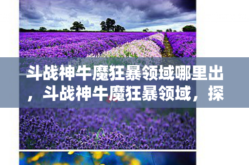 斗战神牛魔狂暴领域哪里出,斗战神牛魔狂暴领域,探索牛魔的狂暴魅力与战斗艺术 斗战神牛魔狂暴领域哪里出,斗战神牛魔狂暴领域,探索牛魔的狂暴魅力与战斗艺术