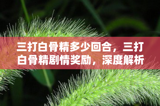 三打白骨精多少回合,三打白骨精剧情奖励,深度解析与奖励机制 三打白骨精多少回合,三打白骨精剧情奖励,深度解析与奖励机制