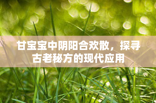 甘宝宝中阴阳合欢散,探寻古老秘方的现代应用 甘宝宝中阴阳合欢散,探寻古老秘方的现代应用