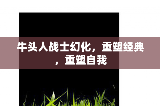 牛头人战士幻化,重塑经典,重塑自我 牛头人战士幻化,重塑经典,重塑自我