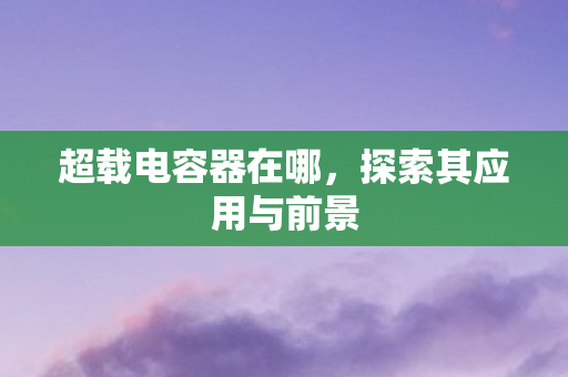 超载电容器在哪,探索其应用与前景 超载电容器在哪,探索其应用与前景