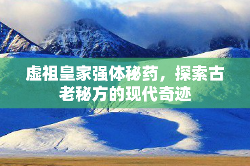 虚祖皇家强体秘药,探索古老秘方的现代奇迹 虚祖皇家强体秘药,探索古老秘方的现代奇迹