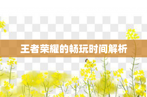 王者荣耀的畅玩时间解析 王者荣耀的畅玩时间解析