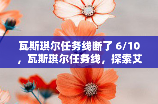 瓦斯琪尔任务线断了 6/10,瓦斯琪尔任务线,探索艾泽拉斯的隐秘之地 瓦斯琪尔任务线断了 6/10,瓦斯琪尔任务线,探索艾泽拉斯的隐秘之地