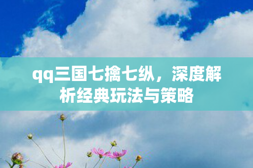 qq三国七擒七纵,深度解析经典玩法与策略 qq三国七擒七纵,深度解析经典玩法与策略