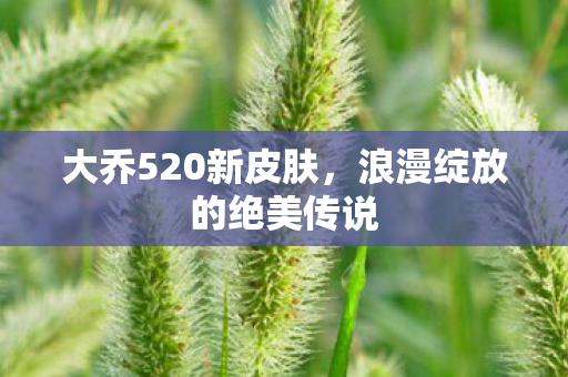 大乔520新皮肤,浪漫绽放的绝美传说 大乔520新皮肤,浪漫绽放的绝美传说