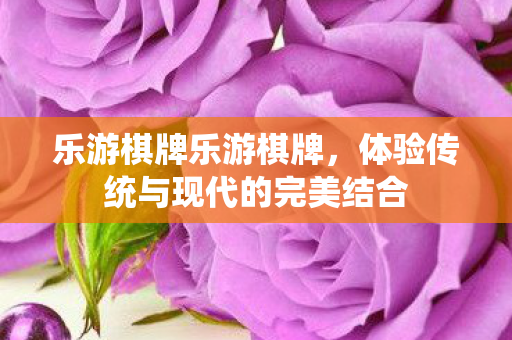 乐游棋牌乐游棋牌,体验传统与现代的完美结合 乐游棋牌乐游棋牌,体验传统与现代的完美结合