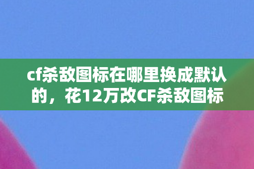 cf杀敌图标在哪里换成默认的,花12万改CF杀敌图标被离婚!账本里藏着比外挂更狠的真相 cf杀敌图标在哪里换成默认的,花12万改CF杀敌图标被离婚!账本里藏着比外挂更狠的真相